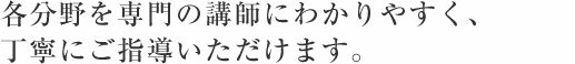 各分野を専門の講師にわかりやすく、 丁寧にご指導いただけます。